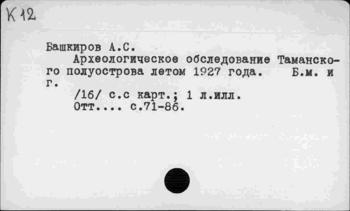 ﻿ка
Башкиров А.С.
Археологическое обследование Таманского полуострова летом 1927 года. Б.м. и г.
/16/ с.с карт.; 1 л.илл.
Отт.... с.71-86.